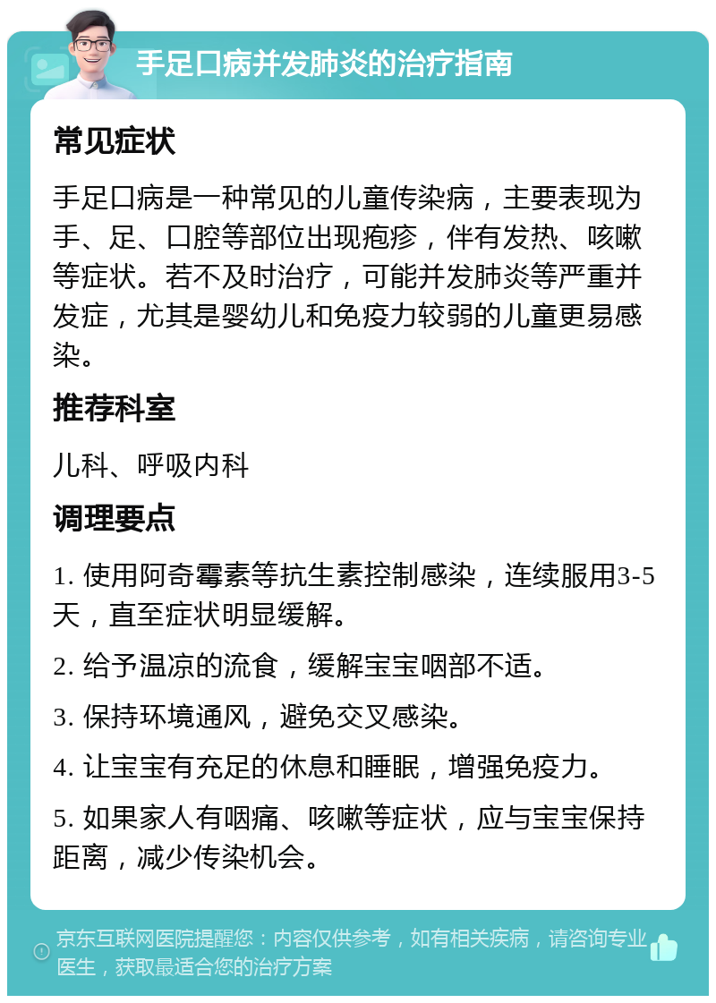 手足口病并发肺炎的治疗指南 常见症状 手足口病是一种常见的儿童传染病，主要表现为手、足、口腔等部位出现疱疹，伴有发热、咳嗽等症状。若不及时治疗，可能并发肺炎等严重并发症，尤其是婴幼儿和免疫力较弱的儿童更易感染。 推荐科室 儿科、呼吸内科 调理要点 1. 使用阿奇霉素等抗生素控制感染，连续服用3-5天，直至症状明显缓解。 2. 给予温凉的流食，缓解宝宝咽部不适。 3. 保持环境通风，避免交叉感染。 4. 让宝宝有充足的休息和睡眠，增强免疫力。 5. 如果家人有咽痛、咳嗽等症状，应与宝宝保持距离，减少传染机会。