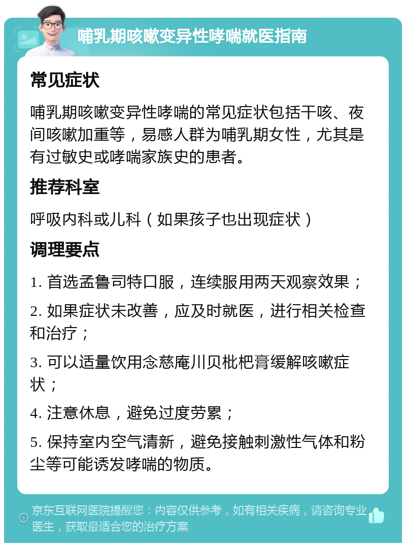 哺乳期咳嗽变异性哮喘就医指南 常见症状 哺乳期咳嗽变异性哮喘的常见症状包括干咳、夜间咳嗽加重等，易感人群为哺乳期女性，尤其是有过敏史或哮喘家族史的患者。 推荐科室 呼吸内科或儿科（如果孩子也出现症状） 调理要点 1. 首选孟鲁司特口服，连续服用两天观察效果； 2. 如果症状未改善，应及时就医，进行相关检查和治疗； 3. 可以适量饮用念慈庵川贝枇杷膏缓解咳嗽症状； 4. 注意休息，避免过度劳累； 5. 保持室内空气清新，避免接触刺激性气体和粉尘等可能诱发哮喘的物质。