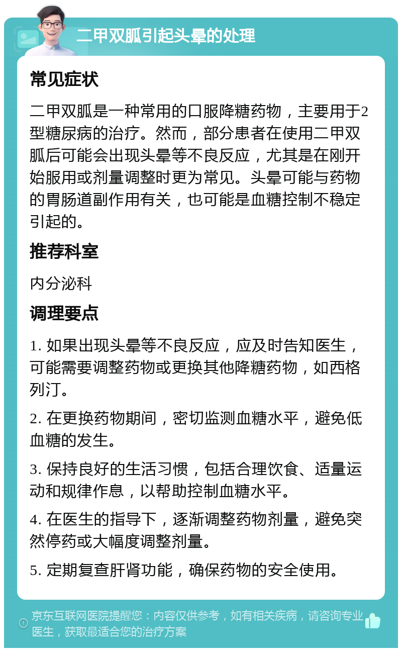 二甲双胍引起头晕的处理 常见症状 二甲双胍是一种常用的口服降糖药物，主要用于2型糖尿病的治疗。然而，部分患者在使用二甲双胍后可能会出现头晕等不良反应，尤其是在刚开始服用或剂量调整时更为常见。头晕可能与药物的胃肠道副作用有关，也可能是血糖控制不稳定引起的。 推荐科室 内分泌科 调理要点 1. 如果出现头晕等不良反应，应及时告知医生，可能需要调整药物或更换其他降糖药物，如西格列汀。 2. 在更换药物期间，密切监测血糖水平，避免低血糖的发生。 3. 保持良好的生活习惯，包括合理饮食、适量运动和规律作息，以帮助控制血糖水平。 4. 在医生的指导下，逐渐调整药物剂量，避免突然停药或大幅度调整剂量。 5. 定期复查肝肾功能，确保药物的安全使用。