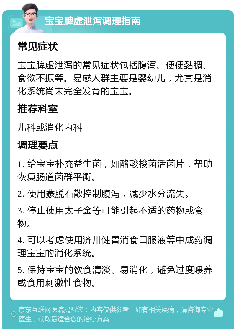 宝宝脾虚泄泻调理指南 常见症状 宝宝脾虚泄泻的常见症状包括腹泻、便便黏稠、食欲不振等。易感人群主要是婴幼儿，尤其是消化系统尚未完全发育的宝宝。 推荐科室 儿科或消化内科 调理要点 1. 给宝宝补充益生菌，如酪酸梭菌活菌片，帮助恢复肠道菌群平衡。 2. 使用蒙脱石散控制腹泻，减少水分流失。 3. 停止使用太子金等可能引起不适的药物或食物。 4. 可以考虑使用济川健胃消食口服液等中成药调理宝宝的消化系统。 5. 保持宝宝的饮食清淡、易消化，避免过度喂养或食用刺激性食物。