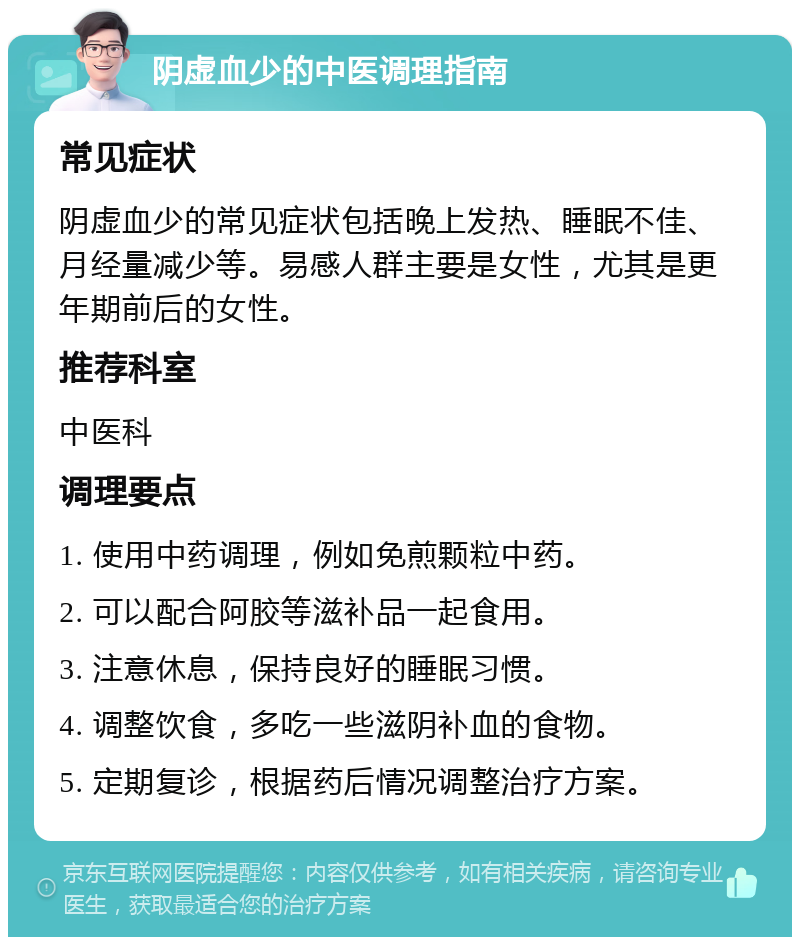 阴虚血少的中医调理指南 常见症状 阴虚血少的常见症状包括晚上发热、睡眠不佳、月经量减少等。易感人群主要是女性，尤其是更年期前后的女性。 推荐科室 中医科 调理要点 1. 使用中药调理，例如免煎颗粒中药。 2. 可以配合阿胶等滋补品一起食用。 3. 注意休息，保持良好的睡眠习惯。 4. 调整饮食，多吃一些滋阴补血的食物。 5. 定期复诊，根据药后情况调整治疗方案。