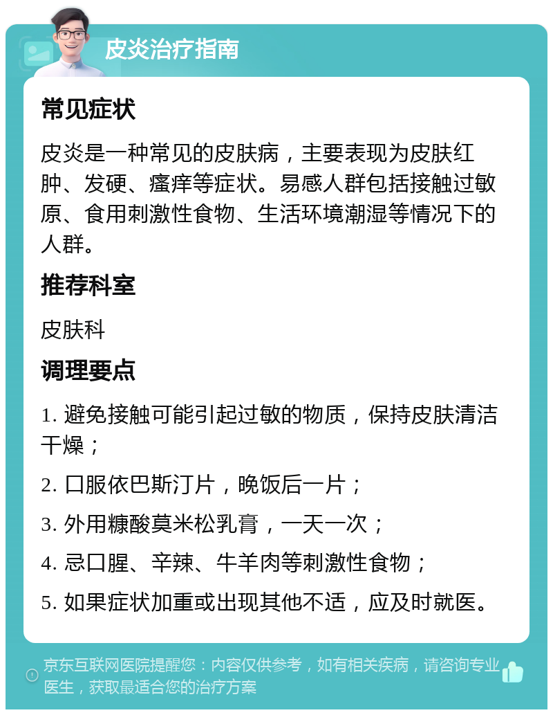 皮炎治疗指南 常见症状 皮炎是一种常见的皮肤病，主要表现为皮肤红肿、发硬、瘙痒等症状。易感人群包括接触过敏原、食用刺激性食物、生活环境潮湿等情况下的人群。 推荐科室 皮肤科 调理要点 1. 避免接触可能引起过敏的物质，保持皮肤清洁干燥； 2. 口服依巴斯汀片，晚饭后一片； 3. 外用糠酸莫米松乳膏，一天一次； 4. 忌口腥、辛辣、牛羊肉等刺激性食物； 5. 如果症状加重或出现其他不适，应及时就医。