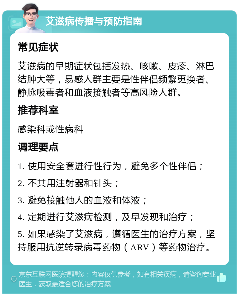 艾滋病传播与预防指南 常见症状 艾滋病的早期症状包括发热、咳嗽、皮疹、淋巴结肿大等，易感人群主要是性伴侣频繁更换者、静脉吸毒者和血液接触者等高风险人群。 推荐科室 感染科或性病科 调理要点 1. 使用安全套进行性行为，避免多个性伴侣； 2. 不共用注射器和针头； 3. 避免接触他人的血液和体液； 4. 定期进行艾滋病检测，及早发现和治疗； 5. 如果感染了艾滋病，遵循医生的治疗方案，坚持服用抗逆转录病毒药物（ARV）等药物治疗。