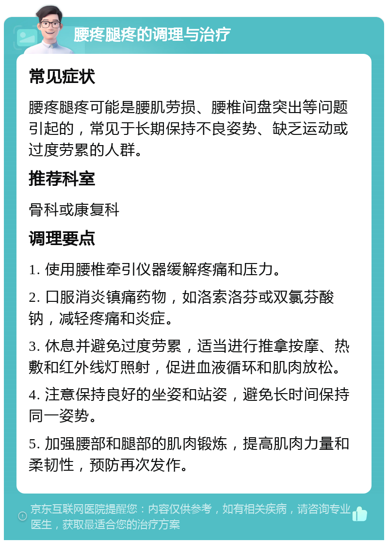 腰疼腿疼的调理与治疗 常见症状 腰疼腿疼可能是腰肌劳损、腰椎间盘突出等问题引起的，常见于长期保持不良姿势、缺乏运动或过度劳累的人群。 推荐科室 骨科或康复科 调理要点 1. 使用腰椎牵引仪器缓解疼痛和压力。 2. 口服消炎镇痛药物，如洛索洛芬或双氯芬酸钠，减轻疼痛和炎症。 3. 休息并避免过度劳累，适当进行推拿按摩、热敷和红外线灯照射，促进血液循环和肌肉放松。 4. 注意保持良好的坐姿和站姿，避免长时间保持同一姿势。 5. 加强腰部和腿部的肌肉锻炼，提高肌肉力量和柔韧性，预防再次发作。