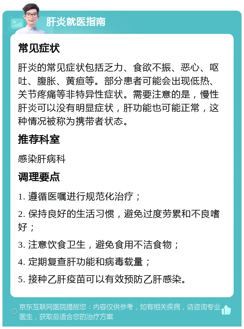 肝炎就医指南 常见症状 肝炎的常见症状包括乏力、食欲不振、恶心、呕吐、腹胀、黄疸等。部分患者可能会出现低热、关节疼痛等非特异性症状。需要注意的是，慢性肝炎可以没有明显症状，肝功能也可能正常，这种情况被称为携带者状态。 推荐科室 感染肝病科 调理要点 1. 遵循医嘱进行规范化治疗； 2. 保持良好的生活习惯，避免过度劳累和不良嗜好； 3. 注意饮食卫生，避免食用不洁食物； 4. 定期复查肝功能和病毒载量； 5. 接种乙肝疫苗可以有效预防乙肝感染。