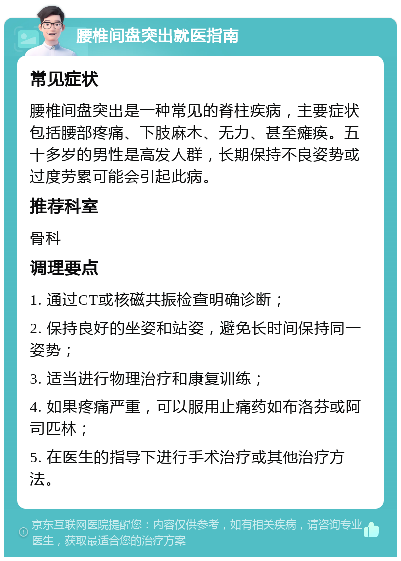 腰椎间盘突出就医指南 常见症状 腰椎间盘突出是一种常见的脊柱疾病，主要症状包括腰部疼痛、下肢麻木、无力、甚至瘫痪。五十多岁的男性是高发人群，长期保持不良姿势或过度劳累可能会引起此病。 推荐科室 骨科 调理要点 1. 通过CT或核磁共振检查明确诊断； 2. 保持良好的坐姿和站姿，避免长时间保持同一姿势； 3. 适当进行物理治疗和康复训练； 4. 如果疼痛严重，可以服用止痛药如布洛芬或阿司匹林； 5. 在医生的指导下进行手术治疗或其他治疗方法。