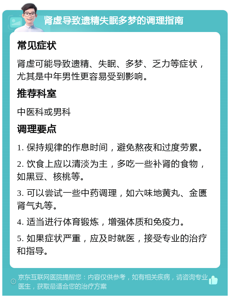 肾虚导致遗精失眠多梦的调理指南 常见症状 肾虚可能导致遗精、失眠、多梦、乏力等症状，尤其是中年男性更容易受到影响。 推荐科室 中医科或男科 调理要点 1. 保持规律的作息时间，避免熬夜和过度劳累。 2. 饮食上应以清淡为主，多吃一些补肾的食物，如黑豆、核桃等。 3. 可以尝试一些中药调理，如六味地黄丸、金匮肾气丸等。 4. 适当进行体育锻炼，增强体质和免疫力。 5. 如果症状严重，应及时就医，接受专业的治疗和指导。