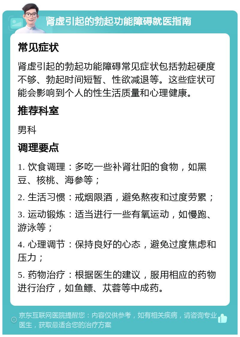 肾虚引起的勃起功能障碍就医指南 常见症状 肾虚引起的勃起功能障碍常见症状包括勃起硬度不够、勃起时间短暂、性欲减退等。这些症状可能会影响到个人的性生活质量和心理健康。 推荐科室 男科 调理要点 1. 饮食调理：多吃一些补肾壮阳的食物，如黑豆、核桃、海参等； 2. 生活习惯：戒烟限酒，避免熬夜和过度劳累； 3. 运动锻炼：适当进行一些有氧运动，如慢跑、游泳等； 4. 心理调节：保持良好的心态，避免过度焦虑和压力； 5. 药物治疗：根据医生的建议，服用相应的药物进行治疗，如鱼鳔、苁蓉等中成药。