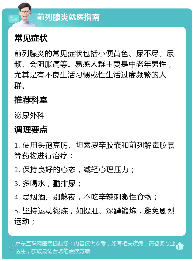 前列腺炎就医指南 常见症状 前列腺炎的常见症状包括小便黄色、尿不尽、尿频、会阴胀痛等。易感人群主要是中老年男性，尤其是有不良生活习惯或性生活过度频繁的人群。 推荐科室 泌尿外科 调理要点 1. 使用头孢克肟、坦索罗辛胶囊和前列解毒胶囊等药物进行治疗； 2. 保持良好的心态，减轻心理压力； 3. 多喝水，勤排尿； 4. 忌烟酒、别熬夜，不吃辛辣刺激性食物； 5. 坚持运动锻炼，如提肛、深蹲锻炼，避免剧烈运动；