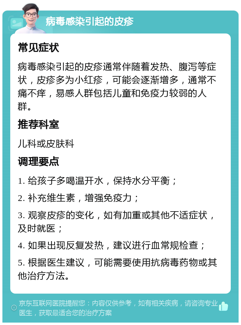 病毒感染引起的皮疹 常见症状 病毒感染引起的皮疹通常伴随着发热、腹泻等症状，皮疹多为小红疹，可能会逐渐增多，通常不痛不痒，易感人群包括儿童和免疫力较弱的人群。 推荐科室 儿科或皮肤科 调理要点 1. 给孩子多喝温开水，保持水分平衡； 2. 补充维生素，增强免疫力； 3. 观察皮疹的变化，如有加重或其他不适症状，及时就医； 4. 如果出现反复发热，建议进行血常规检查； 5. 根据医生建议，可能需要使用抗病毒药物或其他治疗方法。