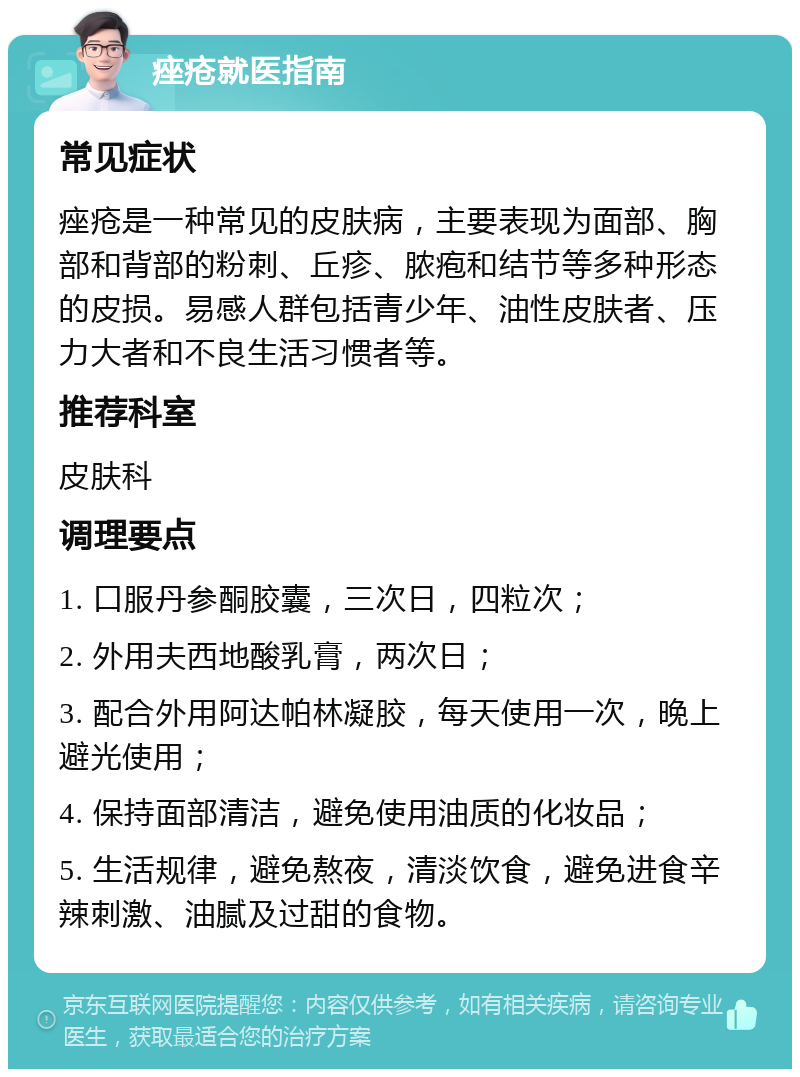 痤疮就医指南 常见症状 痤疮是一种常见的皮肤病，主要表现为面部、胸部和背部的粉刺、丘疹、脓疱和结节等多种形态的皮损。易感人群包括青少年、油性皮肤者、压力大者和不良生活习惯者等。 推荐科室 皮肤科 调理要点 1. 口服丹参酮胶囊，三次日，四粒次； 2. 外用夫西地酸乳膏，两次日； 3. 配合外用阿达帕林凝胶，每天使用一次，晚上避光使用； 4. 保持面部清洁，避免使用油质的化妆品； 5. 生活规律，避免熬夜，清淡饮食，避免进食辛辣刺激、油腻及过甜的食物。