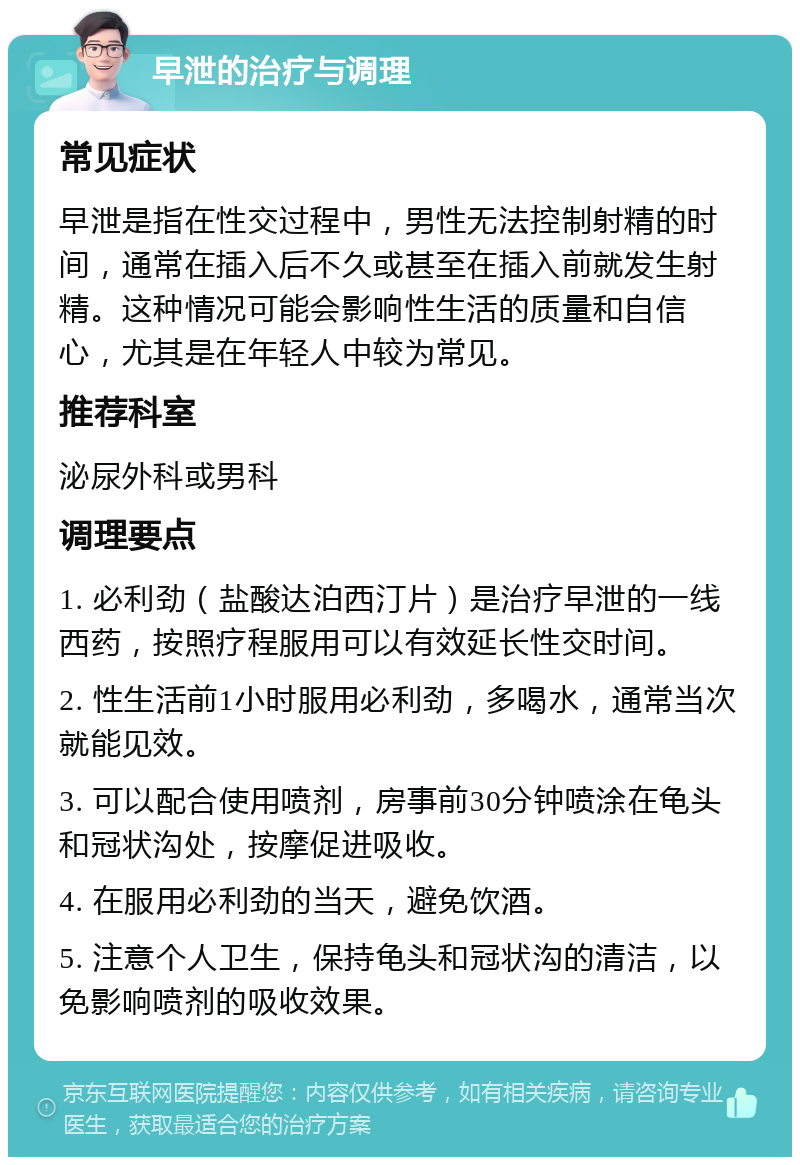 早泄的治疗与调理 常见症状 早泄是指在性交过程中，男性无法控制射精的时间，通常在插入后不久或甚至在插入前就发生射精。这种情况可能会影响性生活的质量和自信心，尤其是在年轻人中较为常见。 推荐科室 泌尿外科或男科 调理要点 1. 必利劲（盐酸达泊西汀片）是治疗早泄的一线西药，按照疗程服用可以有效延长性交时间。 2. 性生活前1小时服用必利劲，多喝水，通常当次就能见效。 3. 可以配合使用喷剂，房事前30分钟喷涂在龟头和冠状沟处，按摩促进吸收。 4. 在服用必利劲的当天，避免饮酒。 5. 注意个人卫生，保持龟头和冠状沟的清洁，以免影响喷剂的吸收效果。