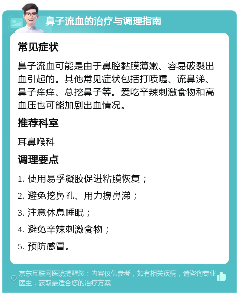 鼻子流血的治疗与调理指南 常见症状 鼻子流血可能是由于鼻腔黏膜薄嫩、容易破裂出血引起的。其他常见症状包括打喷嚏、流鼻涕、鼻子痒痒、总挖鼻子等。爱吃辛辣刺激食物和高血压也可能加剧出血情况。 推荐科室 耳鼻喉科 调理要点 1. 使用易孚凝胶促进粘膜恢复； 2. 避免挖鼻孔、用力擤鼻涕； 3. 注意休息睡眠； 4. 避免辛辣刺激食物； 5. 预防感冒。