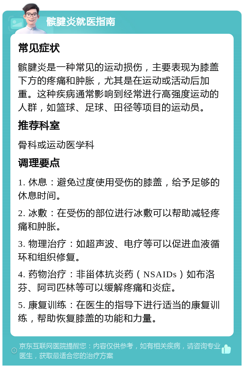 髌腱炎就医指南 常见症状 髌腱炎是一种常见的运动损伤，主要表现为膝盖下方的疼痛和肿胀，尤其是在运动或活动后加重。这种疾病通常影响到经常进行高强度运动的人群，如篮球、足球、田径等项目的运动员。 推荐科室 骨科或运动医学科 调理要点 1. 休息：避免过度使用受伤的膝盖，给予足够的休息时间。 2. 冰敷：在受伤的部位进行冰敷可以帮助减轻疼痛和肿胀。 3. 物理治疗：如超声波、电疗等可以促进血液循环和组织修复。 4. 药物治疗：非甾体抗炎药（NSAIDs）如布洛芬、阿司匹林等可以缓解疼痛和炎症。 5. 康复训练：在医生的指导下进行适当的康复训练，帮助恢复膝盖的功能和力量。