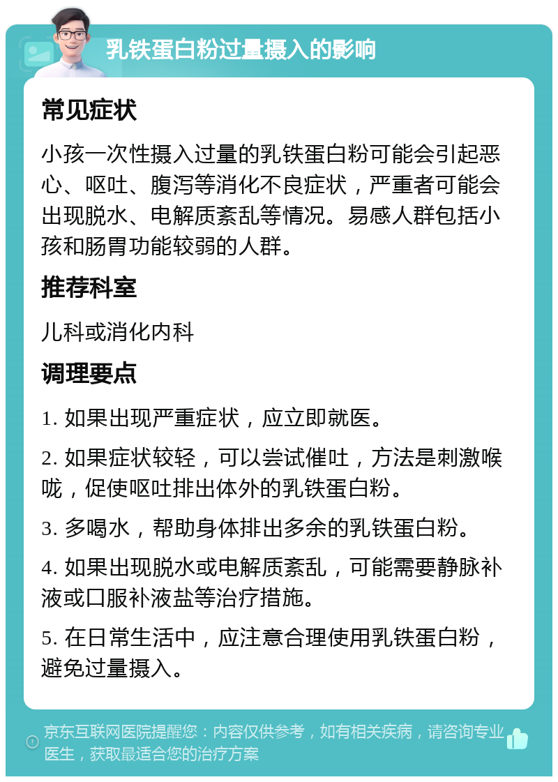 乳铁蛋白粉过量摄入的影响 常见症状 小孩一次性摄入过量的乳铁蛋白粉可能会引起恶心、呕吐、腹泻等消化不良症状，严重者可能会出现脱水、电解质紊乱等情况。易感人群包括小孩和肠胃功能较弱的人群。 推荐科室 儿科或消化内科 调理要点 1. 如果出现严重症状，应立即就医。 2. 如果症状较轻，可以尝试催吐，方法是刺激喉咙，促使呕吐排出体外的乳铁蛋白粉。 3. 多喝水，帮助身体排出多余的乳铁蛋白粉。 4. 如果出现脱水或电解质紊乱，可能需要静脉补液或口服补液盐等治疗措施。 5. 在日常生活中，应注意合理使用乳铁蛋白粉，避免过量摄入。