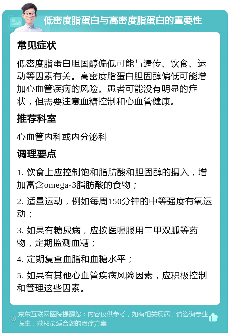 低密度脂蛋白与高密度脂蛋白的重要性 常见症状 低密度脂蛋白胆固醇偏低可能与遗传、饮食、运动等因素有关。高密度脂蛋白胆固醇偏低可能增加心血管疾病的风险。患者可能没有明显的症状，但需要注意血糖控制和心血管健康。 推荐科室 心血管内科或内分泌科 调理要点 1. 饮食上应控制饱和脂肪酸和胆固醇的摄入，增加富含omega-3脂肪酸的食物； 2. 适量运动，例如每周150分钟的中等强度有氧运动； 3. 如果有糖尿病，应按医嘱服用二甲双胍等药物，定期监测血糖； 4. 定期复查血脂和血糖水平； 5. 如果有其他心血管疾病风险因素，应积极控制和管理这些因素。