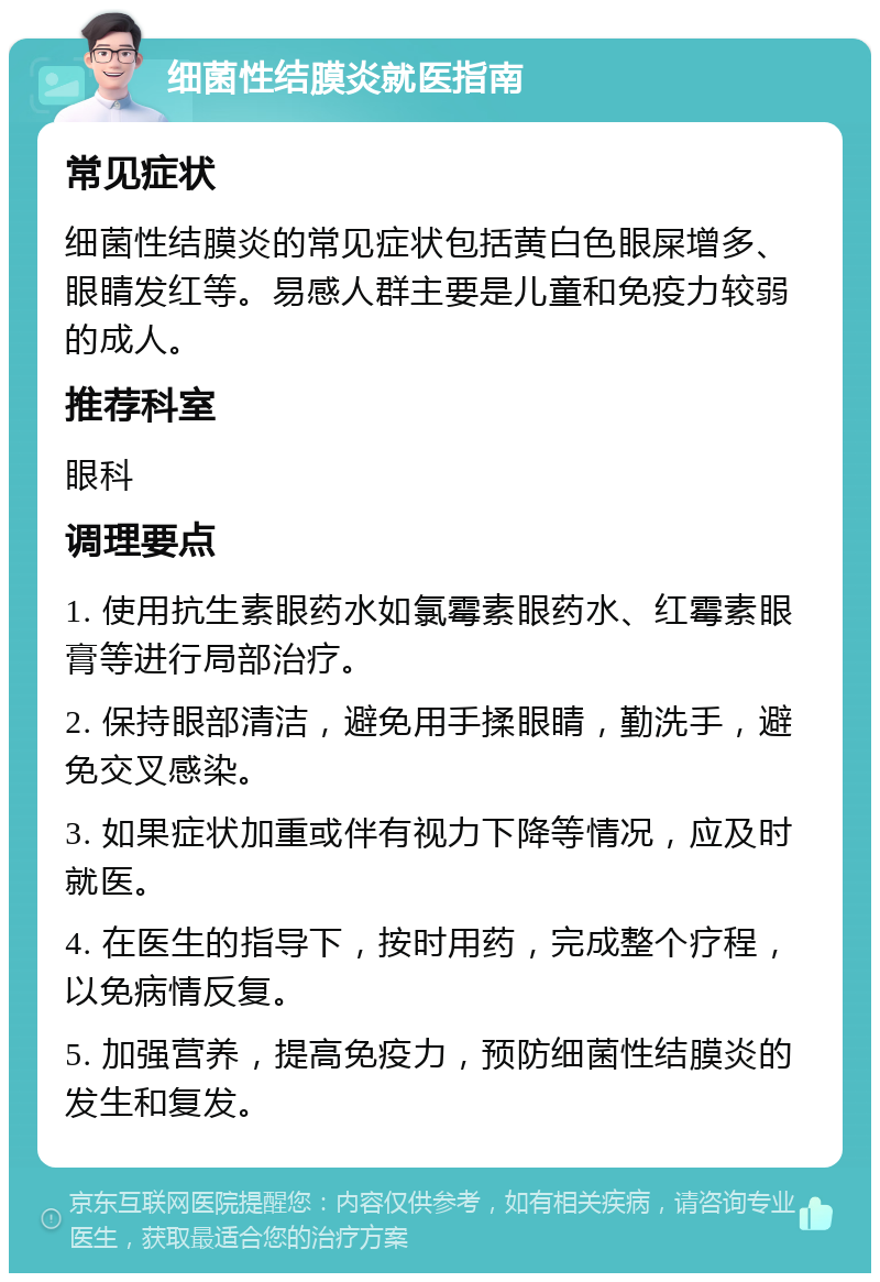 细菌性结膜炎就医指南 常见症状 细菌性结膜炎的常见症状包括黄白色眼屎增多、眼睛发红等。易感人群主要是儿童和免疫力较弱的成人。 推荐科室 眼科 调理要点 1. 使用抗生素眼药水如氯霉素眼药水、红霉素眼膏等进行局部治疗。 2. 保持眼部清洁，避免用手揉眼睛，勤洗手，避免交叉感染。 3. 如果症状加重或伴有视力下降等情况，应及时就医。 4. 在医生的指导下，按时用药，完成整个疗程，以免病情反复。 5. 加强营养，提高免疫力，预防细菌性结膜炎的发生和复发。