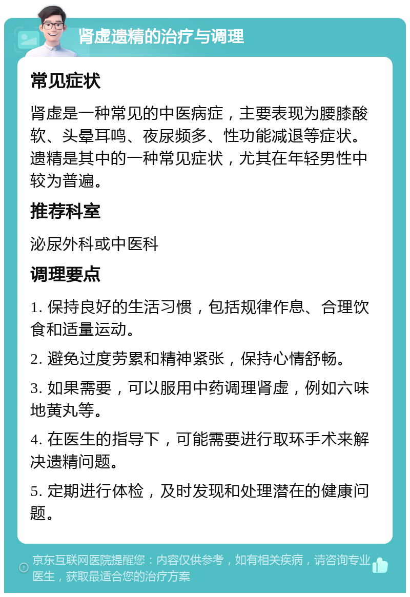 肾虚遗精的治疗与调理 常见症状 肾虚是一种常见的中医病症，主要表现为腰膝酸软、头晕耳鸣、夜尿频多、性功能减退等症状。遗精是其中的一种常见症状，尤其在年轻男性中较为普遍。 推荐科室 泌尿外科或中医科 调理要点 1. 保持良好的生活习惯，包括规律作息、合理饮食和适量运动。 2. 避免过度劳累和精神紧张，保持心情舒畅。 3. 如果需要，可以服用中药调理肾虚，例如六味地黄丸等。 4. 在医生的指导下，可能需要进行取环手术来解决遗精问题。 5. 定期进行体检，及时发现和处理潜在的健康问题。