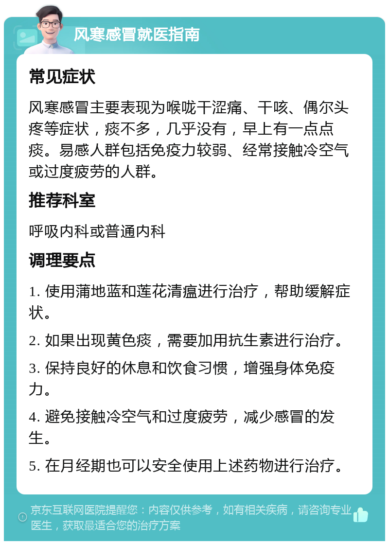 风寒感冒就医指南 常见症状 风寒感冒主要表现为喉咙干涩痛、干咳、偶尔头疼等症状，痰不多，几乎没有，早上有一点点痰。易感人群包括免疫力较弱、经常接触冷空气或过度疲劳的人群。 推荐科室 呼吸内科或普通内科 调理要点 1. 使用蒲地蓝和莲花清瘟进行治疗，帮助缓解症状。 2. 如果出现黄色痰，需要加用抗生素进行治疗。 3. 保持良好的休息和饮食习惯，增强身体免疫力。 4. 避免接触冷空气和过度疲劳，减少感冒的发生。 5. 在月经期也可以安全使用上述药物进行治疗。