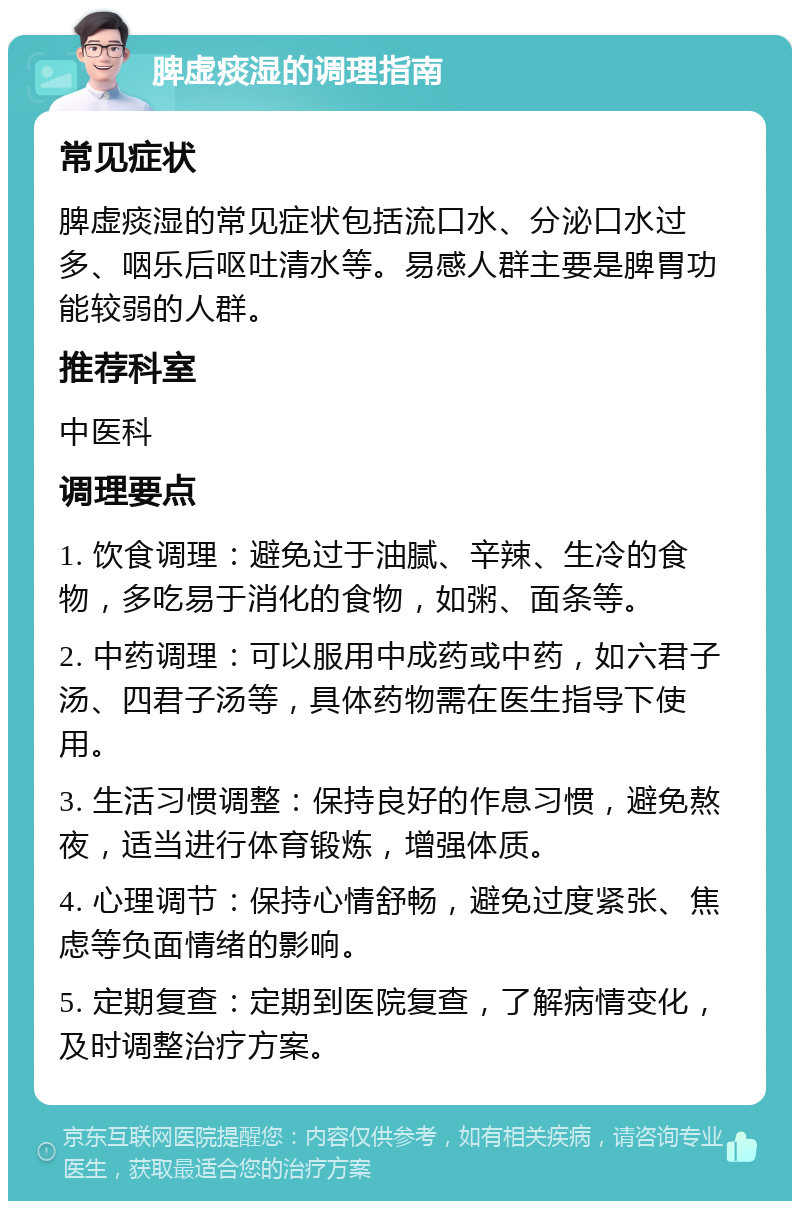 脾虚痰湿的调理指南 常见症状 脾虚痰湿的常见症状包括流口水、分泌口水过多、咽乐后呕吐清水等。易感人群主要是脾胃功能较弱的人群。 推荐科室 中医科 调理要点 1. 饮食调理：避免过于油腻、辛辣、生冷的食物，多吃易于消化的食物，如粥、面条等。 2. 中药调理：可以服用中成药或中药，如六君子汤、四君子汤等，具体药物需在医生指导下使用。 3. 生活习惯调整：保持良好的作息习惯，避免熬夜，适当进行体育锻炼，增强体质。 4. 心理调节：保持心情舒畅，避免过度紧张、焦虑等负面情绪的影响。 5. 定期复查：定期到医院复查，了解病情变化，及时调整治疗方案。