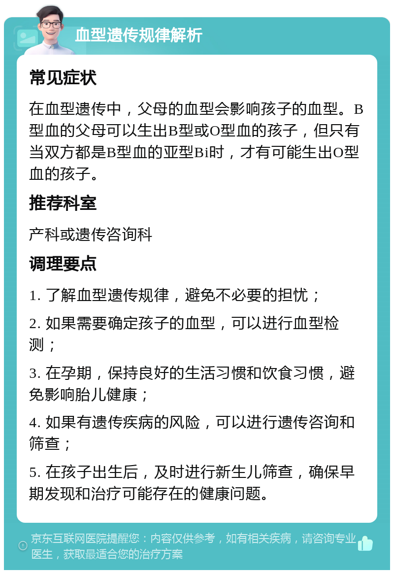 血型遗传规律解析 常见症状 在血型遗传中，父母的血型会影响孩子的血型。B型血的父母可以生出B型或O型血的孩子，但只有当双方都是B型血的亚型Bi时，才有可能生出O型血的孩子。 推荐科室 产科或遗传咨询科 调理要点 1. 了解血型遗传规律，避免不必要的担忧； 2. 如果需要确定孩子的血型，可以进行血型检测； 3. 在孕期，保持良好的生活习惯和饮食习惯，避免影响胎儿健康； 4. 如果有遗传疾病的风险，可以进行遗传咨询和筛查； 5. 在孩子出生后，及时进行新生儿筛查，确保早期发现和治疗可能存在的健康问题。