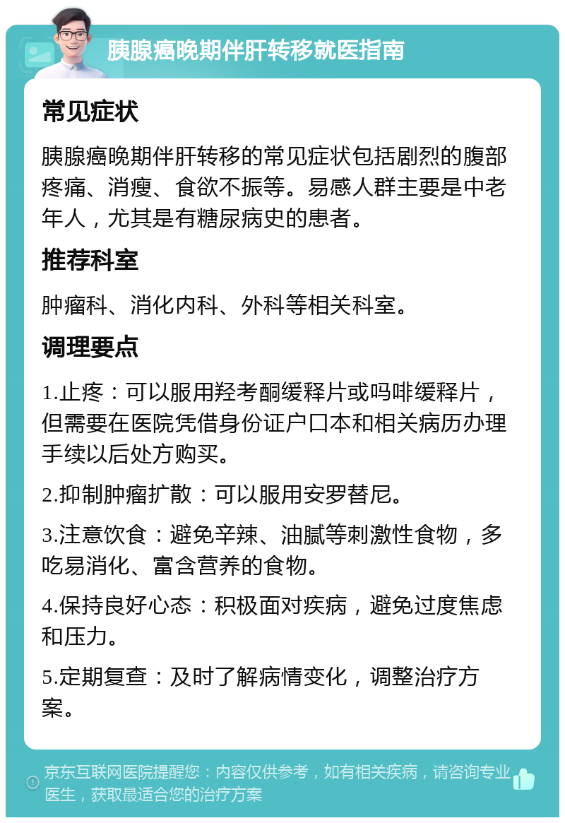 胰腺癌晚期伴肝转移就医指南 常见症状 胰腺癌晚期伴肝转移的常见症状包括剧烈的腹部疼痛、消瘦、食欲不振等。易感人群主要是中老年人，尤其是有糖尿病史的患者。 推荐科室 肿瘤科、消化内科、外科等相关科室。 调理要点 1.止疼：可以服用羟考酮缓释片或吗啡缓释片，但需要在医院凭借身份证户口本和相关病历办理手续以后处方购买。 2.抑制肿瘤扩散：可以服用安罗替尼。 3.注意饮食：避免辛辣、油腻等刺激性食物，多吃易消化、富含营养的食物。 4.保持良好心态：积极面对疾病，避免过度焦虑和压力。 5.定期复查：及时了解病情变化，调整治疗方案。