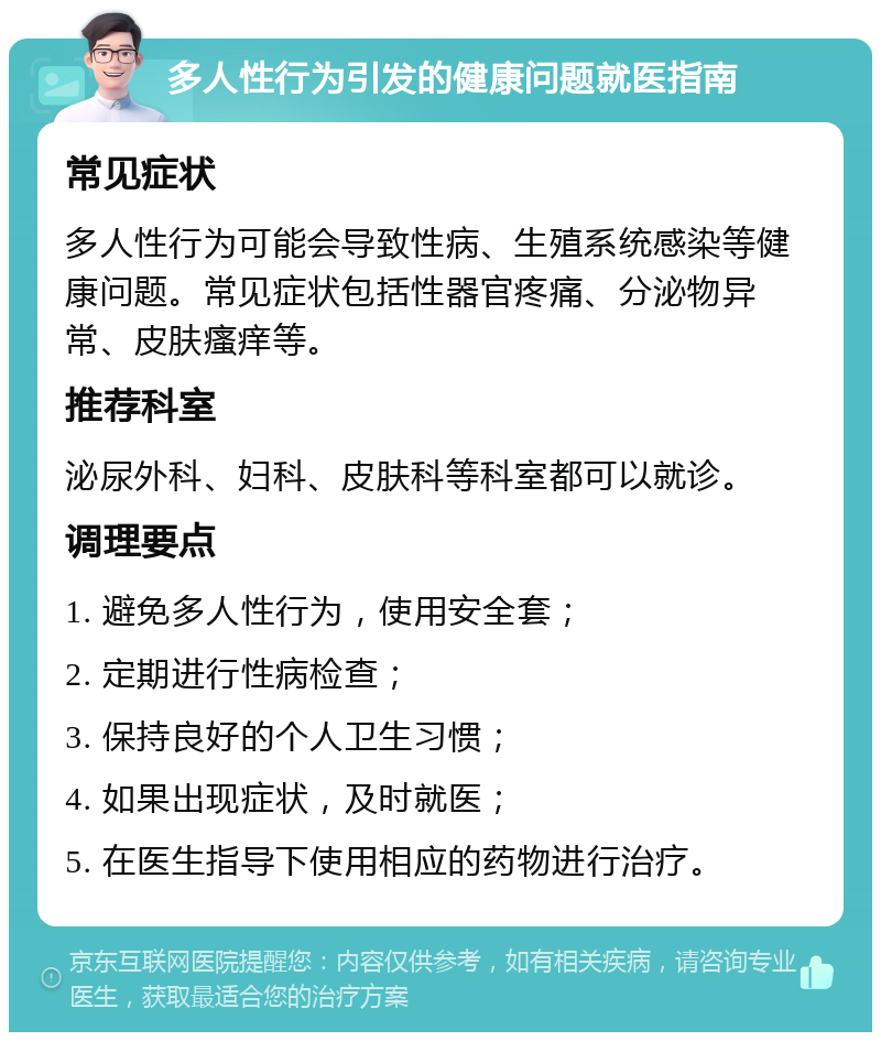 多人性行为引发的健康问题就医指南 常见症状 多人性行为可能会导致性病、生殖系统感染等健康问题。常见症状包括性器官疼痛、分泌物异常、皮肤瘙痒等。 推荐科室 泌尿外科、妇科、皮肤科等科室都可以就诊。 调理要点 1. 避免多人性行为，使用安全套； 2. 定期进行性病检查； 3. 保持良好的个人卫生习惯； 4. 如果出现症状，及时就医； 5. 在医生指导下使用相应的药物进行治疗。