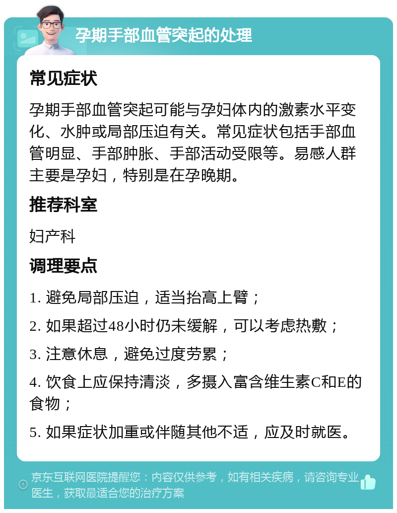 孕期手部血管突起的处理 常见症状 孕期手部血管突起可能与孕妇体内的激素水平变化、水肿或局部压迫有关。常见症状包括手部血管明显、手部肿胀、手部活动受限等。易感人群主要是孕妇，特别是在孕晚期。 推荐科室 妇产科 调理要点 1. 避免局部压迫，适当抬高上臂； 2. 如果超过48小时仍未缓解，可以考虑热敷； 3. 注意休息，避免过度劳累； 4. 饮食上应保持清淡，多摄入富含维生素C和E的食物； 5. 如果症状加重或伴随其他不适，应及时就医。