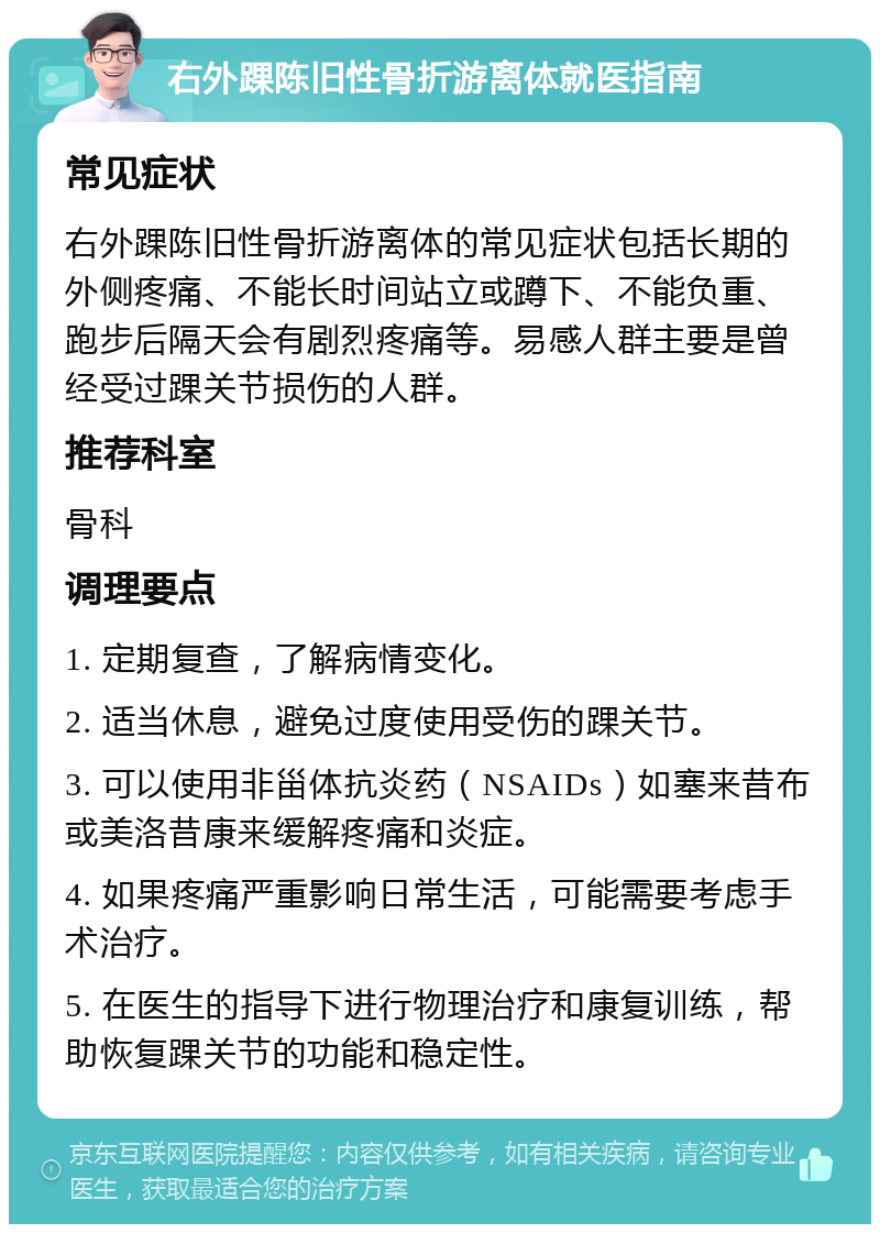 右外踝陈旧性骨折游离体就医指南 常见症状 右外踝陈旧性骨折游离体的常见症状包括长期的外侧疼痛、不能长时间站立或蹲下、不能负重、跑步后隔天会有剧烈疼痛等。易感人群主要是曾经受过踝关节损伤的人群。 推荐科室 骨科 调理要点 1. 定期复查，了解病情变化。 2. 适当休息，避免过度使用受伤的踝关节。 3. 可以使用非甾体抗炎药（NSAIDs）如塞来昔布或美洛昔康来缓解疼痛和炎症。 4. 如果疼痛严重影响日常生活，可能需要考虑手术治疗。 5. 在医生的指导下进行物理治疗和康复训练，帮助恢复踝关节的功能和稳定性。