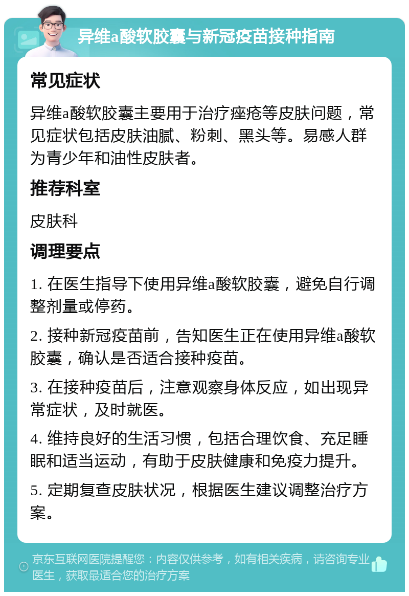 异维a酸软胶囊与新冠疫苗接种指南 常见症状 异维a酸软胶囊主要用于治疗痤疮等皮肤问题，常见症状包括皮肤油腻、粉刺、黑头等。易感人群为青少年和油性皮肤者。 推荐科室 皮肤科 调理要点 1. 在医生指导下使用异维a酸软胶囊，避免自行调整剂量或停药。 2. 接种新冠疫苗前，告知医生正在使用异维a酸软胶囊，确认是否适合接种疫苗。 3. 在接种疫苗后，注意观察身体反应，如出现异常症状，及时就医。 4. 维持良好的生活习惯，包括合理饮食、充足睡眠和适当运动，有助于皮肤健康和免疫力提升。 5. 定期复查皮肤状况，根据医生建议调整治疗方案。