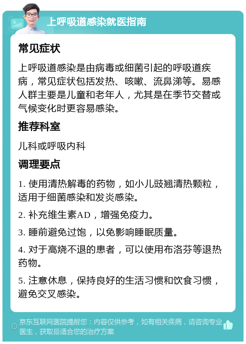 上呼吸道感染就医指南 常见症状 上呼吸道感染是由病毒或细菌引起的呼吸道疾病，常见症状包括发热、咳嗽、流鼻涕等。易感人群主要是儿童和老年人，尤其是在季节交替或气候变化时更容易感染。 推荐科室 儿科或呼吸内科 调理要点 1. 使用清热解毒的药物，如小儿豉翘清热颗粒，适用于细菌感染和发炎感染。 2. 补充维生素AD，增强免疫力。 3. 睡前避免过饱，以免影响睡眠质量。 4. 对于高烧不退的患者，可以使用布洛芬等退热药物。 5. 注意休息，保持良好的生活习惯和饮食习惯，避免交叉感染。