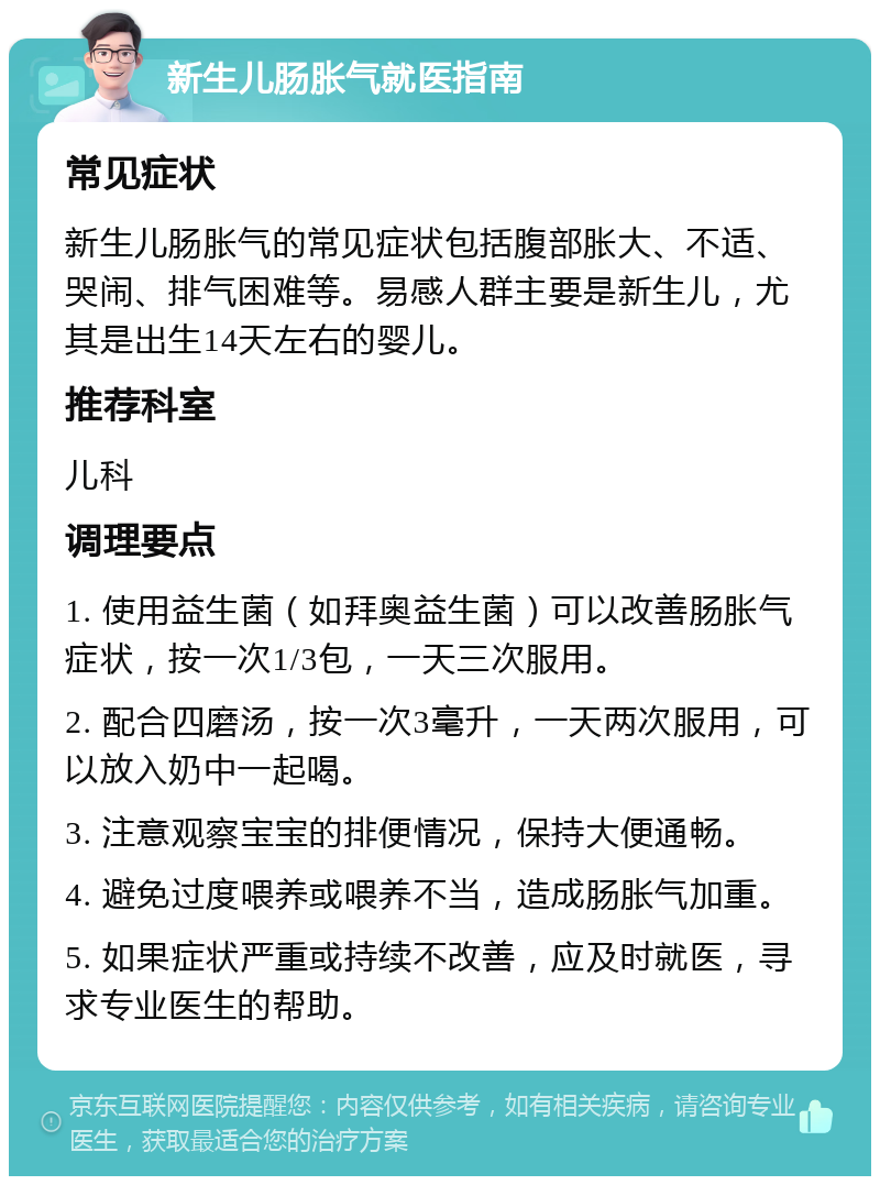 新生儿肠胀气就医指南 常见症状 新生儿肠胀气的常见症状包括腹部胀大、不适、哭闹、排气困难等。易感人群主要是新生儿，尤其是出生14天左右的婴儿。 推荐科室 儿科 调理要点 1. 使用益生菌（如拜奥益生菌）可以改善肠胀气症状，按一次1/3包，一天三次服用。 2. 配合四磨汤，按一次3毫升，一天两次服用，可以放入奶中一起喝。 3. 注意观察宝宝的排便情况，保持大便通畅。 4. 避免过度喂养或喂养不当，造成肠胀气加重。 5. 如果症状严重或持续不改善，应及时就医，寻求专业医生的帮助。