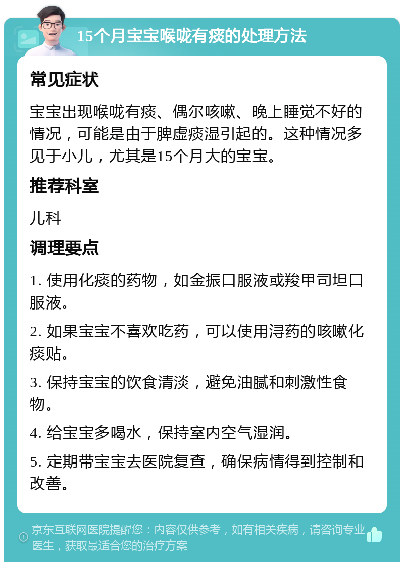 15个月宝宝喉咙有痰的处理方法 常见症状 宝宝出现喉咙有痰、偶尔咳嗽、晚上睡觉不好的情况，可能是由于脾虚痰湿引起的。这种情况多见于小儿，尤其是15个月大的宝宝。 推荐科室 儿科 调理要点 1. 使用化痰的药物，如金振口服液或羧甲司坦口服液。 2. 如果宝宝不喜欢吃药，可以使用浔药的咳嗽化痰贴。 3. 保持宝宝的饮食清淡，避免油腻和刺激性食物。 4. 给宝宝多喝水，保持室内空气湿润。 5. 定期带宝宝去医院复查，确保病情得到控制和改善。