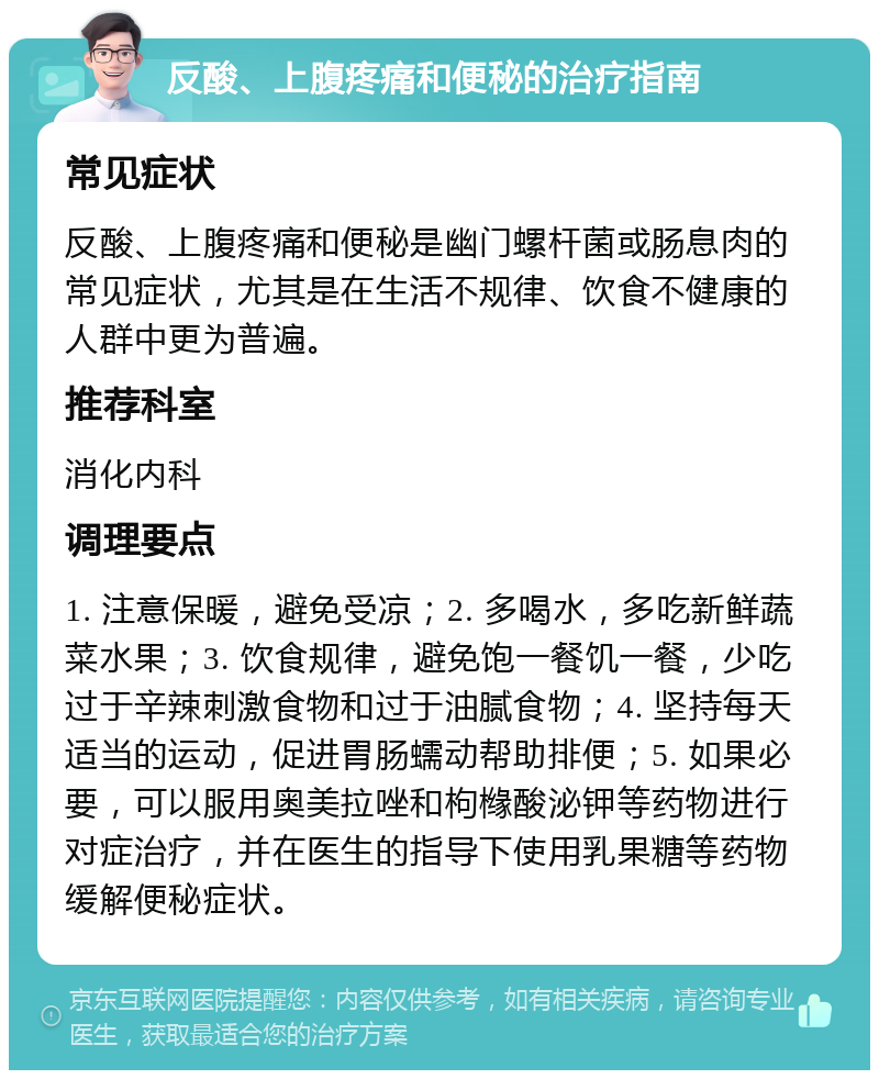 反酸、上腹疼痛和便秘的治疗指南 常见症状 反酸、上腹疼痛和便秘是幽门螺杆菌或肠息肉的常见症状，尤其是在生活不规律、饮食不健康的人群中更为普遍。 推荐科室 消化内科 调理要点 1. 注意保暖，避免受凉；2. 多喝水，多吃新鲜蔬菜水果；3. 饮食规律，避免饱一餐饥一餐，少吃过于辛辣刺激食物和过于油腻食物；4. 坚持每天适当的运动，促进胃肠蠕动帮助排便；5. 如果必要，可以服用奥美拉唑和枸橼酸泌钾等药物进行对症治疗，并在医生的指导下使用乳果糖等药物缓解便秘症状。