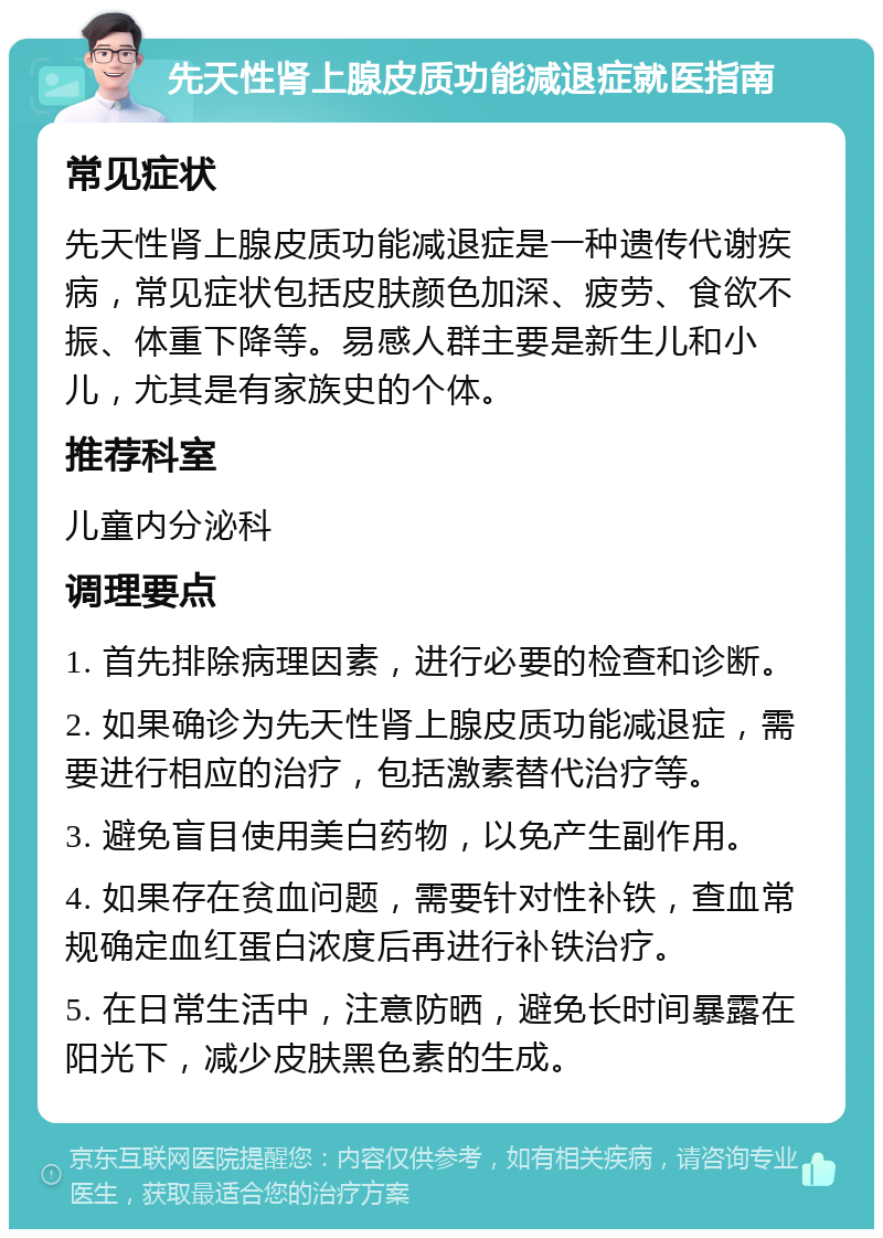 先天性肾上腺皮质功能减退症就医指南 常见症状 先天性肾上腺皮质功能减退症是一种遗传代谢疾病，常见症状包括皮肤颜色加深、疲劳、食欲不振、体重下降等。易感人群主要是新生儿和小儿，尤其是有家族史的个体。 推荐科室 儿童内分泌科 调理要点 1. 首先排除病理因素，进行必要的检查和诊断。 2. 如果确诊为先天性肾上腺皮质功能减退症，需要进行相应的治疗，包括激素替代治疗等。 3. 避免盲目使用美白药物，以免产生副作用。 4. 如果存在贫血问题，需要针对性补铁，查血常规确定血红蛋白浓度后再进行补铁治疗。 5. 在日常生活中，注意防晒，避免长时间暴露在阳光下，减少皮肤黑色素的生成。