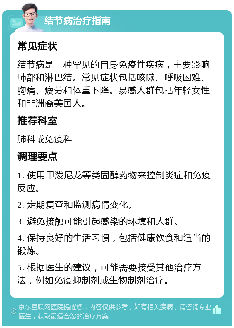 结节病治疗指南 常见症状 结节病是一种罕见的自身免疫性疾病，主要影响肺部和淋巴结。常见症状包括咳嗽、呼吸困难、胸痛、疲劳和体重下降。易感人群包括年轻女性和非洲裔美国人。 推荐科室 肺科或免疫科 调理要点 1. 使用甲泼尼龙等类固醇药物来控制炎症和免疫反应。 2. 定期复查和监测病情变化。 3. 避免接触可能引起感染的环境和人群。 4. 保持良好的生活习惯，包括健康饮食和适当的锻炼。 5. 根据医生的建议，可能需要接受其他治疗方法，例如免疫抑制剂或生物制剂治疗。