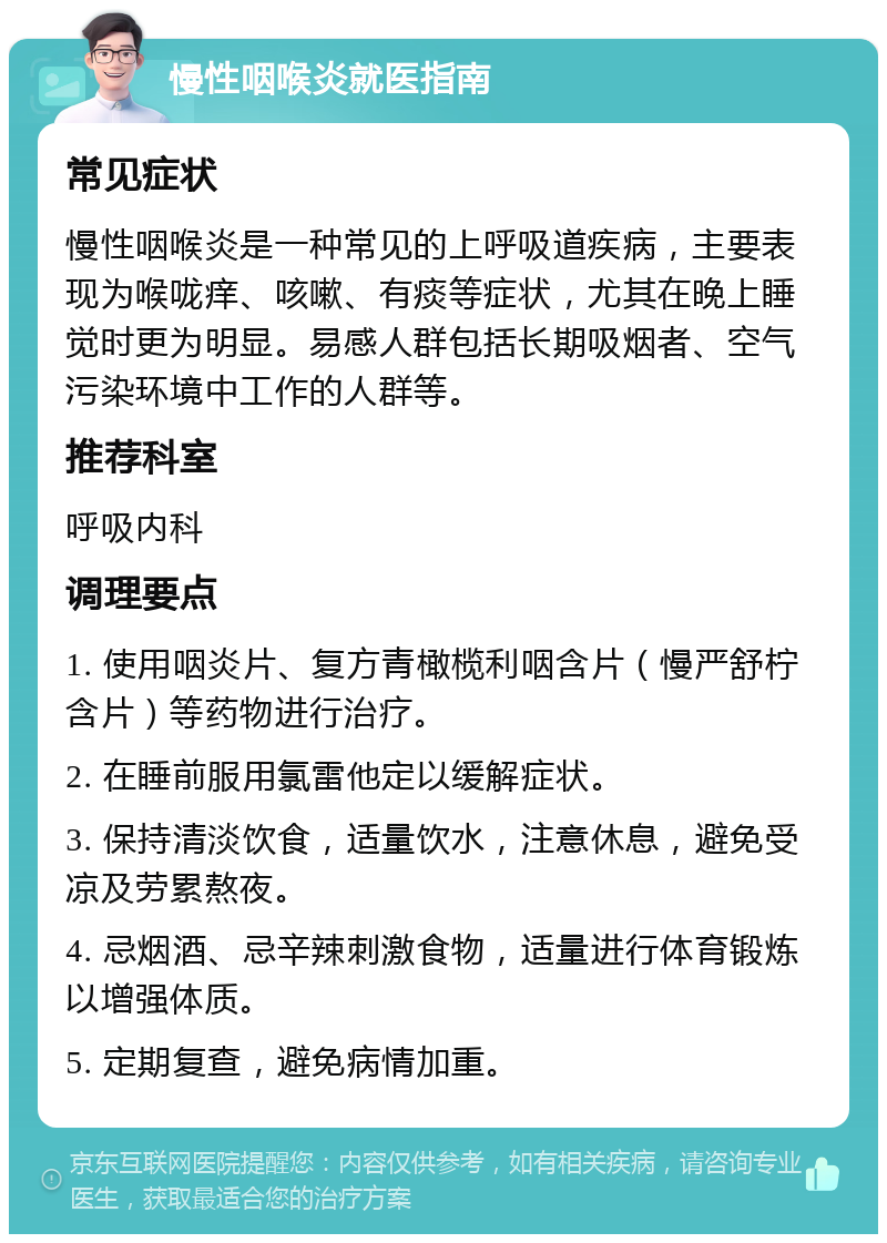 慢性咽喉炎就医指南 常见症状 慢性咽喉炎是一种常见的上呼吸道疾病，主要表现为喉咙痒、咳嗽、有痰等症状，尤其在晚上睡觉时更为明显。易感人群包括长期吸烟者、空气污染环境中工作的人群等。 推荐科室 呼吸内科 调理要点 1. 使用咽炎片、复方青橄榄利咽含片（慢严舒柠含片）等药物进行治疗。 2. 在睡前服用氯雷他定以缓解症状。 3. 保持清淡饮食，适量饮水，注意休息，避免受凉及劳累熬夜。 4. 忌烟酒、忌辛辣刺激食物，适量进行体育锻炼以增强体质。 5. 定期复查，避免病情加重。