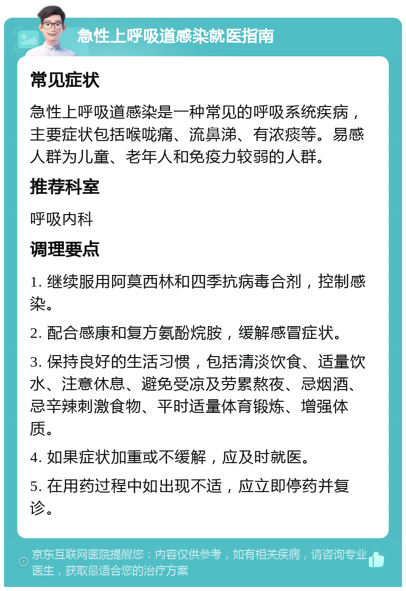 急性上呼吸道感染就医指南 常见症状 急性上呼吸道感染是一种常见的呼吸系统疾病，主要症状包括喉咙痛、流鼻涕、有浓痰等。易感人群为儿童、老年人和免疫力较弱的人群。 推荐科室 呼吸内科 调理要点 1. 继续服用阿莫西林和四季抗病毒合剂，控制感染。 2. 配合感康和复方氨酚烷胺，缓解感冒症状。 3. 保持良好的生活习惯，包括清淡饮食、适量饮水、注意休息、避免受凉及劳累熬夜、忌烟酒、忌辛辣刺激食物、平时适量体育锻炼、增强体质。 4. 如果症状加重或不缓解，应及时就医。 5. 在用药过程中如出现不适，应立即停药并复诊。