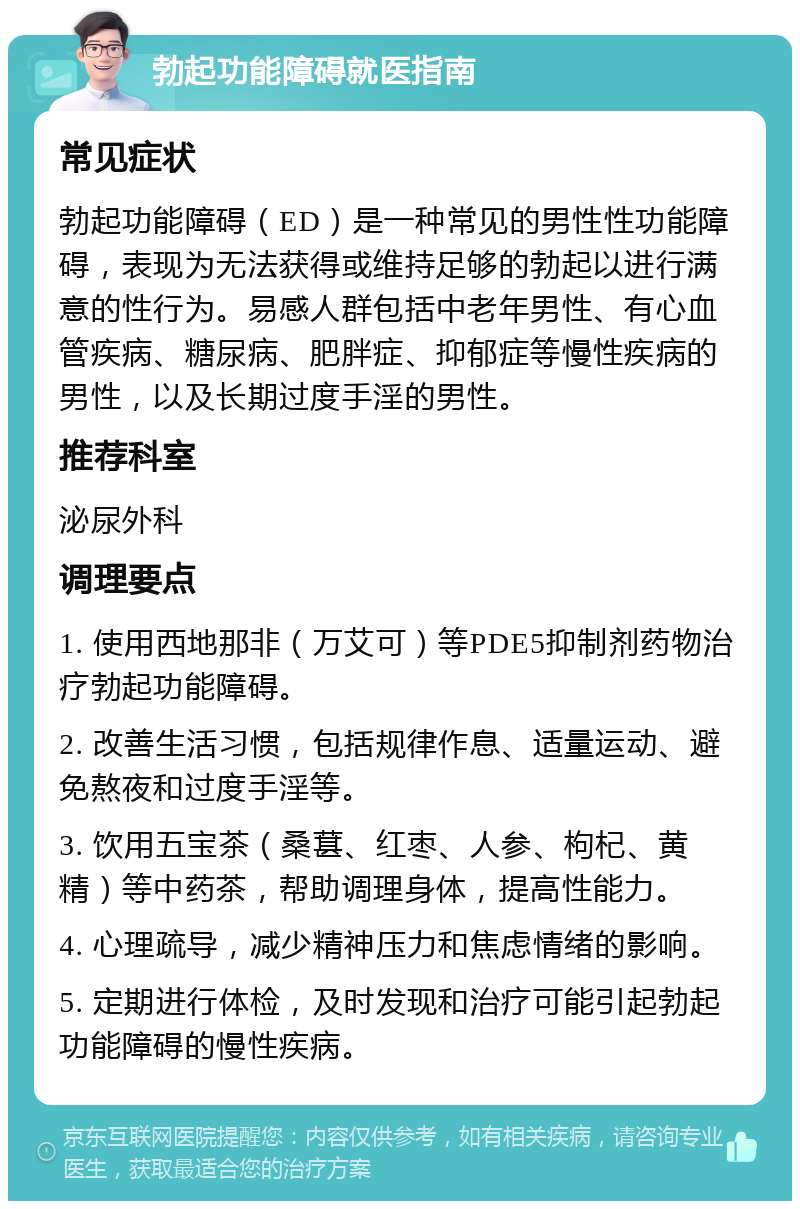 勃起功能障碍就医指南 常见症状 勃起功能障碍（ED）是一种常见的男性性功能障碍，表现为无法获得或维持足够的勃起以进行满意的性行为。易感人群包括中老年男性、有心血管疾病、糖尿病、肥胖症、抑郁症等慢性疾病的男性，以及长期过度手淫的男性。 推荐科室 泌尿外科 调理要点 1. 使用西地那非（万艾可）等PDE5抑制剂药物治疗勃起功能障碍。 2. 改善生活习惯，包括规律作息、适量运动、避免熬夜和过度手淫等。 3. 饮用五宝茶（桑葚、红枣、人参、枸杞、黄精）等中药茶，帮助调理身体，提高性能力。 4. 心理疏导，减少精神压力和焦虑情绪的影响。 5. 定期进行体检，及时发现和治疗可能引起勃起功能障碍的慢性疾病。