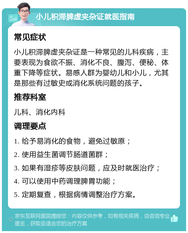 小儿积滞脾虚夹杂证就医指南 常见症状 小儿积滞脾虚夹杂证是一种常见的儿科疾病，主要表现为食欲不振、消化不良、腹泻、便秘、体重下降等症状。易感人群为婴幼儿和小儿，尤其是那些有过敏史或消化系统问题的孩子。 推荐科室 儿科、消化内科 调理要点 1. 给予易消化的食物，避免过敏原； 2. 使用益生菌调节肠道菌群； 3. 如果有湿疹等皮肤问题，应及时就医治疗； 4. 可以使用中药调理脾胃功能； 5. 定期复查，根据病情调整治疗方案。