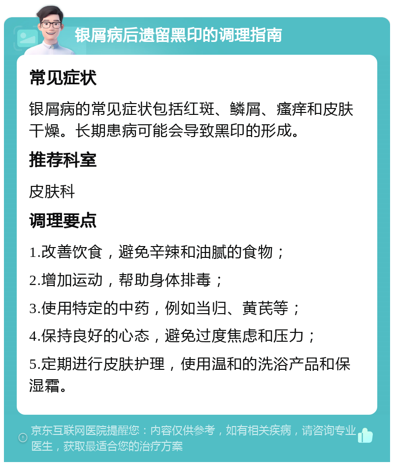 银屑病后遗留黑印的调理指南 常见症状 银屑病的常见症状包括红斑、鳞屑、瘙痒和皮肤干燥。长期患病可能会导致黑印的形成。 推荐科室 皮肤科 调理要点 1.改善饮食，避免辛辣和油腻的食物； 2.增加运动，帮助身体排毒； 3.使用特定的中药，例如当归、黄芪等； 4.保持良好的心态，避免过度焦虑和压力； 5.定期进行皮肤护理，使用温和的洗浴产品和保湿霜。