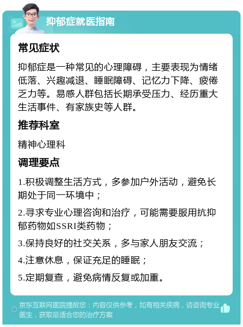 抑郁症就医指南 常见症状 抑郁症是一种常见的心理障碍，主要表现为情绪低落、兴趣减退、睡眠障碍、记忆力下降、疲倦乏力等。易感人群包括长期承受压力、经历重大生活事件、有家族史等人群。 推荐科室 精神心理科 调理要点 1.积极调整生活方式，多参加户外活动，避免长期处于同一环境中； 2.寻求专业心理咨询和治疗，可能需要服用抗抑郁药物如SSRI类药物； 3.保持良好的社交关系，多与家人朋友交流； 4.注意休息，保证充足的睡眠； 5.定期复查，避免病情反复或加重。