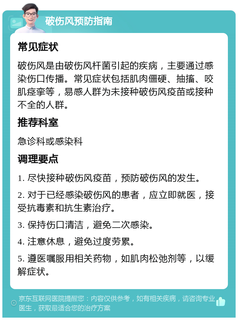 破伤风预防指南 常见症状 破伤风是由破伤风杆菌引起的疾病，主要通过感染伤口传播。常见症状包括肌肉僵硬、抽搐、咬肌痉挛等，易感人群为未接种破伤风疫苗或接种不全的人群。 推荐科室 急诊科或感染科 调理要点 1. 尽快接种破伤风疫苗，预防破伤风的发生。 2. 对于已经感染破伤风的患者，应立即就医，接受抗毒素和抗生素治疗。 3. 保持伤口清洁，避免二次感染。 4. 注意休息，避免过度劳累。 5. 遵医嘱服用相关药物，如肌肉松弛剂等，以缓解症状。