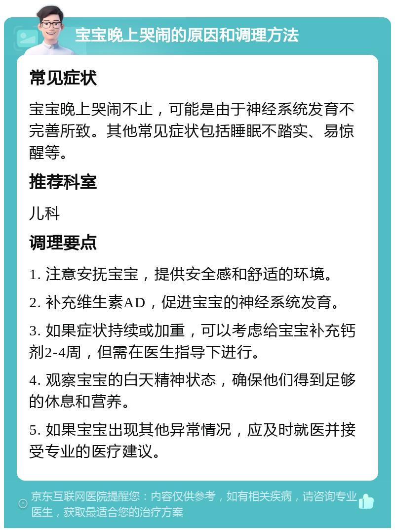 宝宝晚上哭闹的原因和调理方法 常见症状 宝宝晚上哭闹不止，可能是由于神经系统发育不完善所致。其他常见症状包括睡眠不踏实、易惊醒等。 推荐科室 儿科 调理要点 1. 注意安抚宝宝，提供安全感和舒适的环境。 2. 补充维生素AD，促进宝宝的神经系统发育。 3. 如果症状持续或加重，可以考虑给宝宝补充钙剂2-4周，但需在医生指导下进行。 4. 观察宝宝的白天精神状态，确保他们得到足够的休息和营养。 5. 如果宝宝出现其他异常情况，应及时就医并接受专业的医疗建议。