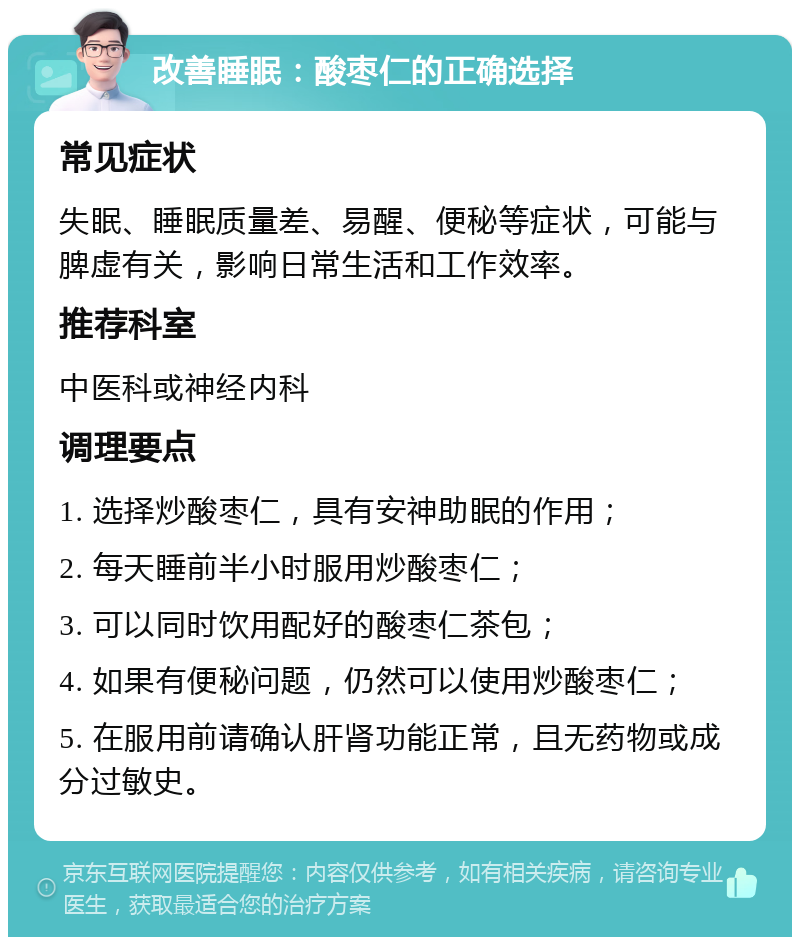 改善睡眠：酸枣仁的正确选择 常见症状 失眠、睡眠质量差、易醒、便秘等症状，可能与脾虚有关，影响日常生活和工作效率。 推荐科室 中医科或神经内科 调理要点 1. 选择炒酸枣仁，具有安神助眠的作用； 2. 每天睡前半小时服用炒酸枣仁； 3. 可以同时饮用配好的酸枣仁茶包； 4. 如果有便秘问题，仍然可以使用炒酸枣仁； 5. 在服用前请确认肝肾功能正常，且无药物或成分过敏史。