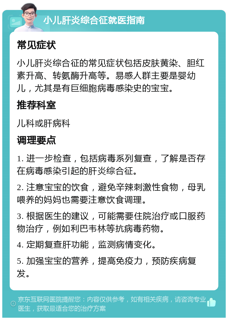 小儿肝炎综合征就医指南 常见症状 小儿肝炎综合征的常见症状包括皮肤黄染、胆红素升高、转氨酶升高等。易感人群主要是婴幼儿，尤其是有巨细胞病毒感染史的宝宝。 推荐科室 儿科或肝病科 调理要点 1. 进一步检查，包括病毒系列复查，了解是否存在病毒感染引起的肝炎综合征。 2. 注意宝宝的饮食，避免辛辣刺激性食物，母乳喂养的妈妈也需要注意饮食调理。 3. 根据医生的建议，可能需要住院治疗或口服药物治疗，例如利巴韦林等抗病毒药物。 4. 定期复查肝功能，监测病情变化。 5. 加强宝宝的营养，提高免疫力，预防疾病复发。