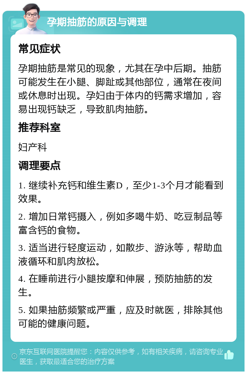 孕期抽筋的原因与调理 常见症状 孕期抽筋是常见的现象，尤其在孕中后期。抽筋可能发生在小腿、脚趾或其他部位，通常在夜间或休息时出现。孕妇由于体内的钙需求增加，容易出现钙缺乏，导致肌肉抽筋。 推荐科室 妇产科 调理要点 1. 继续补充钙和维生素D，至少1-3个月才能看到效果。 2. 增加日常钙摄入，例如多喝牛奶、吃豆制品等富含钙的食物。 3. 适当进行轻度运动，如散步、游泳等，帮助血液循环和肌肉放松。 4. 在睡前进行小腿按摩和伸展，预防抽筋的发生。 5. 如果抽筋频繁或严重，应及时就医，排除其他可能的健康问题。