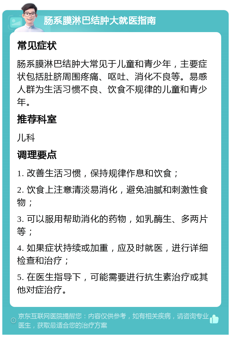 肠系膜淋巴结肿大就医指南 常见症状 肠系膜淋巴结肿大常见于儿童和青少年，主要症状包括肚脐周围疼痛、呕吐、消化不良等。易感人群为生活习惯不良、饮食不规律的儿童和青少年。 推荐科室 儿科 调理要点 1. 改善生活习惯，保持规律作息和饮食； 2. 饮食上注意清淡易消化，避免油腻和刺激性食物； 3. 可以服用帮助消化的药物，如乳酶生、多两片等； 4. 如果症状持续或加重，应及时就医，进行详细检查和治疗； 5. 在医生指导下，可能需要进行抗生素治疗或其他对症治疗。