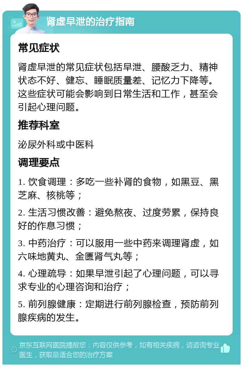 肾虚早泄的治疗指南 常见症状 肾虚早泄的常见症状包括早泄、腰酸乏力、精神状态不好、健忘、睡眠质量差、记忆力下降等。这些症状可能会影响到日常生活和工作，甚至会引起心理问题。 推荐科室 泌尿外科或中医科 调理要点 1. 饮食调理：多吃一些补肾的食物，如黑豆、黑芝麻、核桃等； 2. 生活习惯改善：避免熬夜、过度劳累，保持良好的作息习惯； 3. 中药治疗：可以服用一些中药来调理肾虚，如六味地黄丸、金匮肾气丸等； 4. 心理疏导：如果早泄引起了心理问题，可以寻求专业的心理咨询和治疗； 5. 前列腺健康：定期进行前列腺检查，预防前列腺疾病的发生。