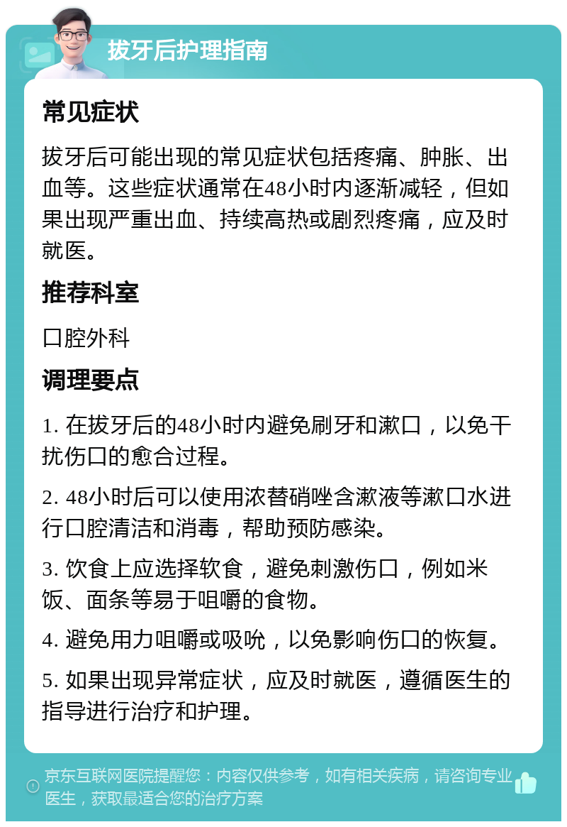 拔牙后护理指南 常见症状 拔牙后可能出现的常见症状包括疼痛、肿胀、出血等。这些症状通常在48小时内逐渐减轻，但如果出现严重出血、持续高热或剧烈疼痛，应及时就医。 推荐科室 口腔外科 调理要点 1. 在拔牙后的48小时内避免刷牙和漱口，以免干扰伤口的愈合过程。 2. 48小时后可以使用浓替硝唑含漱液等漱口水进行口腔清洁和消毒，帮助预防感染。 3. 饮食上应选择软食，避免刺激伤口，例如米饭、面条等易于咀嚼的食物。 4. 避免用力咀嚼或吸吮，以免影响伤口的恢复。 5. 如果出现异常症状，应及时就医，遵循医生的指导进行治疗和护理。